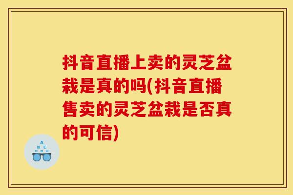 抖音直播上卖的灵芝盆栽是真的吗(抖音直播售卖的灵芝盆栽是否真的可信)