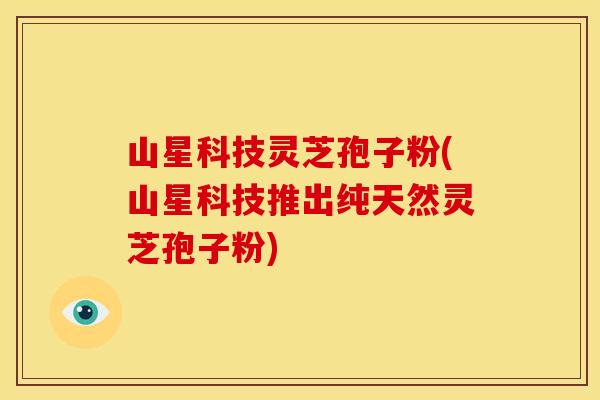 山星科技灵芝孢子粉(山星科技推出纯天然灵芝孢子粉)