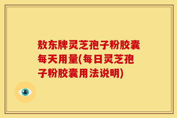 敖东牌灵芝孢子粉胶囊每天用量(每日灵芝孢子粉胶囊用法说明)