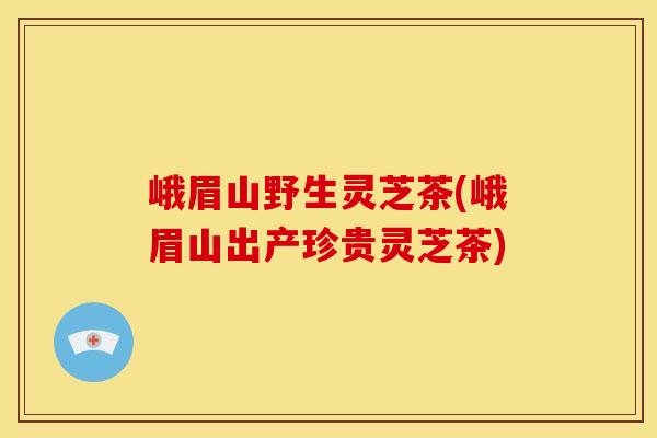 峨眉山野生灵芝茶(峨眉山出产珍贵灵芝茶)