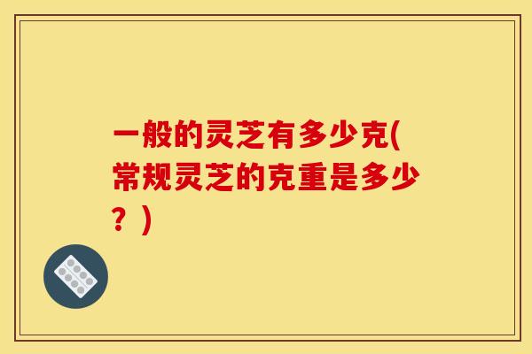 一般的灵芝有多少克(常规灵芝的克重是多少?)