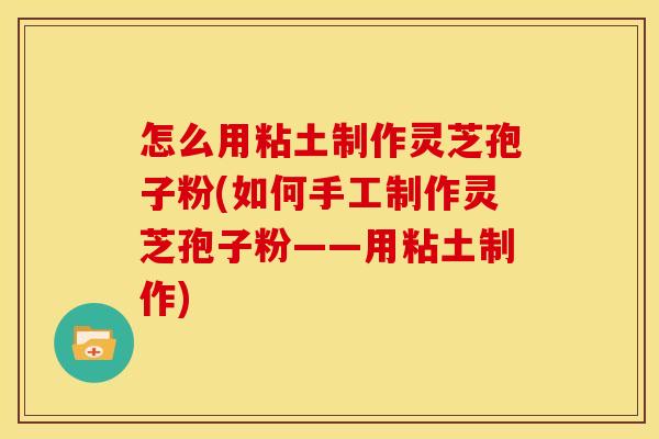 怎么用粘土制作灵芝孢子粉(如何手工制作灵芝孢子粉——用粘土制作)