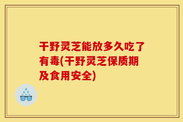 干野灵芝能放多久吃了有毒(干野灵芝保质期及食用安全)