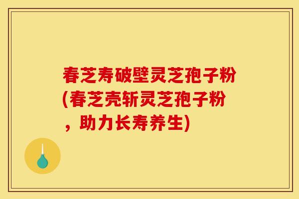 春芝寿破壁灵芝孢子粉(春芝壳斩灵芝孢子粉，助力长寿养生)