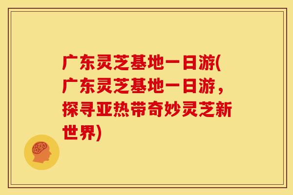广东灵芝基地一日游(广东灵芝基地一日游，探寻亚热带奇妙灵芝新世界)