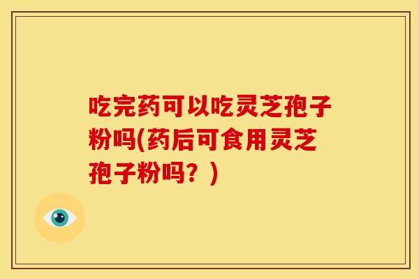 吃完药可以吃灵芝孢子粉吗(药后可食用灵芝孢子粉吗?)
