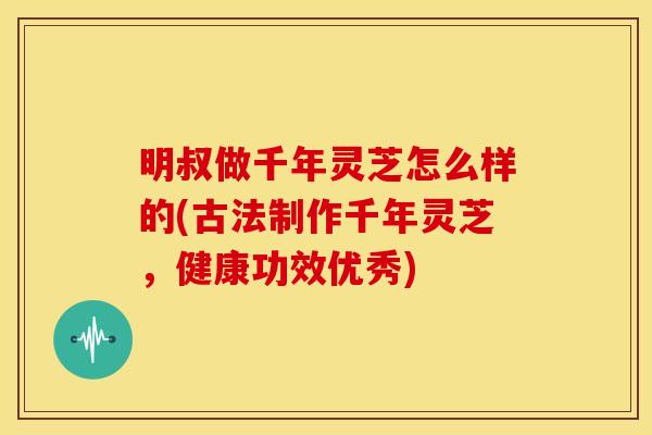 明叔做千年灵芝怎么样的(古法制作千年灵芝，健康功效优秀)