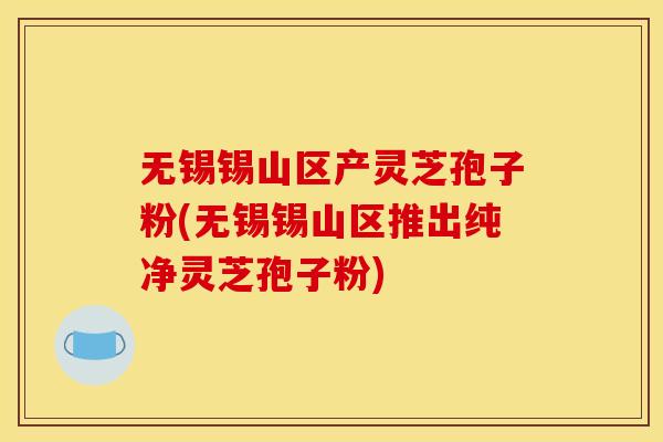 无锡锡山区产灵芝孢子粉(无锡锡山区推出纯净灵芝孢子粉)