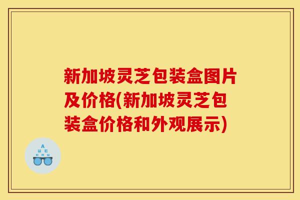 新加坡灵芝包装盒图片及价格(新加坡灵芝包装盒价格和外观展示)