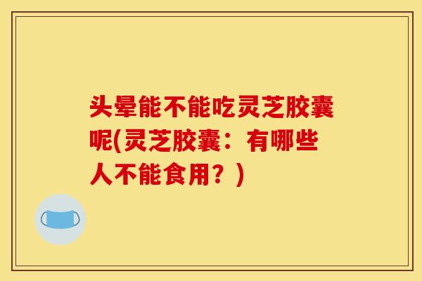 头晕能不能吃灵芝胶囊呢(灵芝胶囊:有哪些人不能食用?)