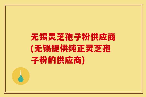 无锡灵芝孢子粉供应商(无锡提供纯正灵芝孢子粉的供应商)