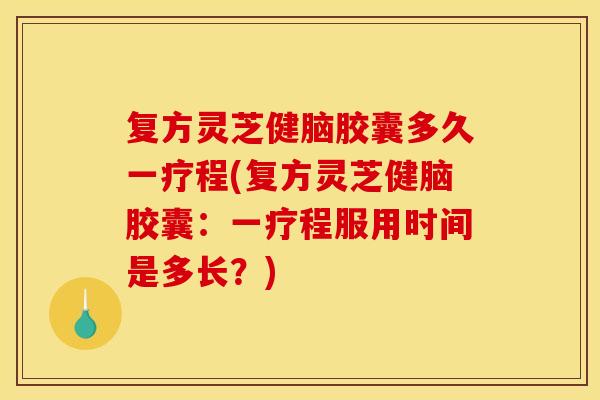 复方灵芝健脑胶囊多久一疗程(复方灵芝健脑胶囊：一疗程服用时间是多长？)