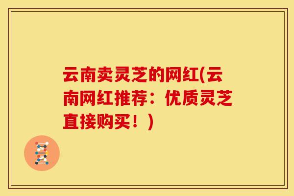 云南卖灵芝的网红(云南网红推荐:优质灵芝直接购买!)