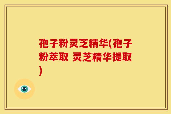 孢子粉灵芝精华(孢子粉萃取 灵芝精华提取)