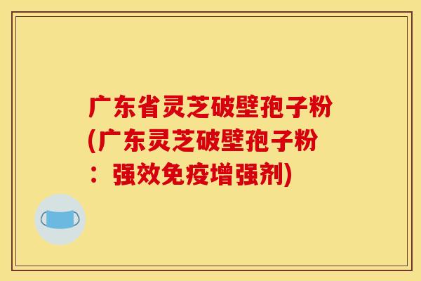 广东省灵芝破壁孢子粉(广东灵芝破壁孢子粉：强效免疫增强剂)