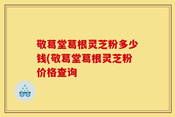 敬葛堂葛根灵芝粉多少钱(敬葛堂葛根灵芝粉价格查询