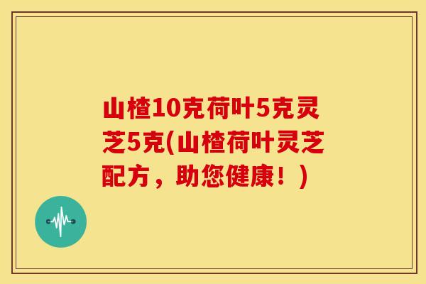 山楂10克荷叶5克灵芝5克(山楂荷叶灵芝配方,助您健康!)