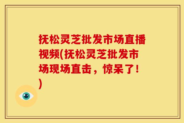 抚松灵芝批发市场直播视频(抚松灵芝批发市场现场直击，惊呆了！)