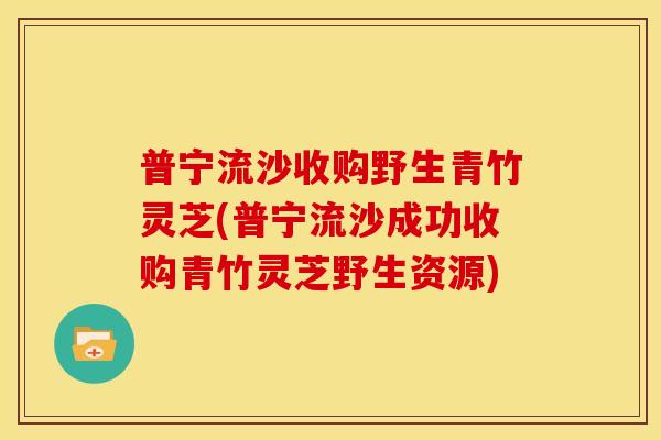 普宁流沙收购野生青竹灵芝(普宁流沙成功收购青竹灵芝野生资源)