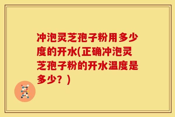 冲泡灵芝孢子粉用多少度的开水(正确冲泡灵芝孢子粉的开水温度是多少?)