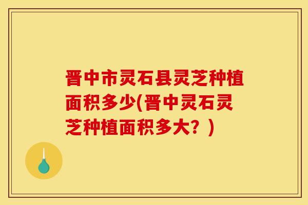 晋中市灵石县灵芝种植面积多少(晋中灵石灵芝种植面积多大？)