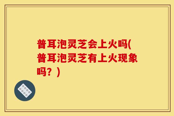 普耳泡灵芝会上火吗(普耳泡灵芝有上火现象吗？)