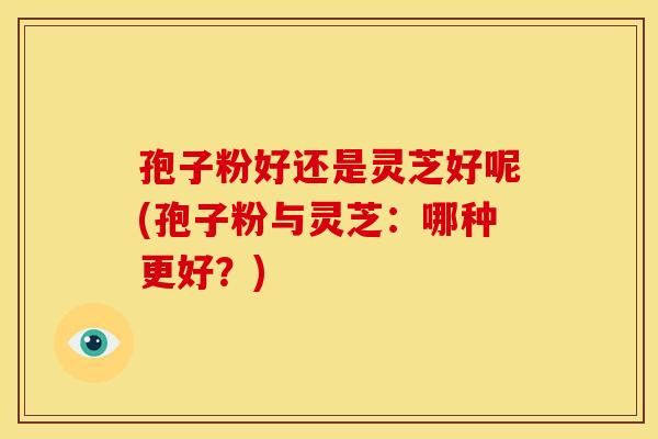 孢子粉好还是灵芝好呢(孢子粉与灵芝：哪种更好？)