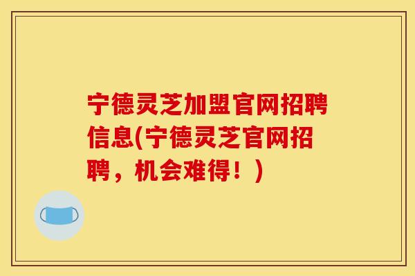 宁德灵芝加盟官网招聘信息(宁德灵芝官网招聘，机会难得！)