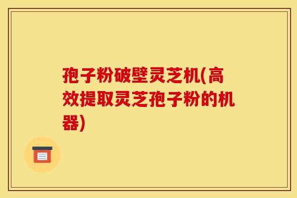 孢子粉破壁灵芝机(高效提取灵芝孢子粉的机器)