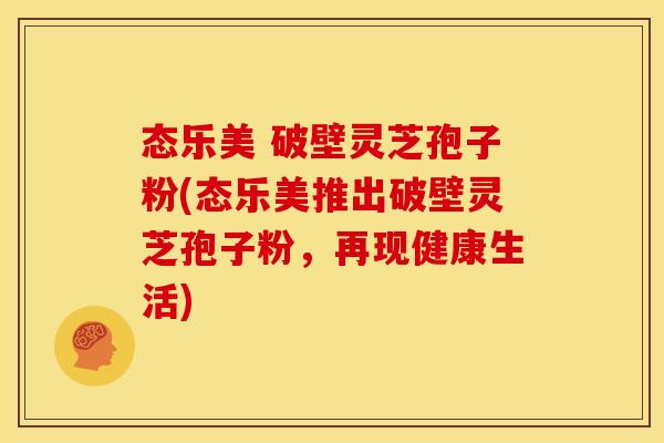 态乐美 破壁灵芝孢子粉(态乐美推出破壁灵芝孢子粉,再现健康生活)