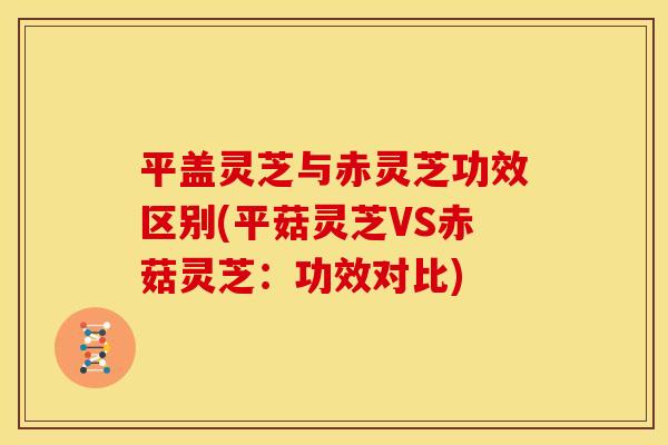 平盖灵芝与赤灵芝功效区别(平菇灵芝VS赤菇灵芝:功效对比)