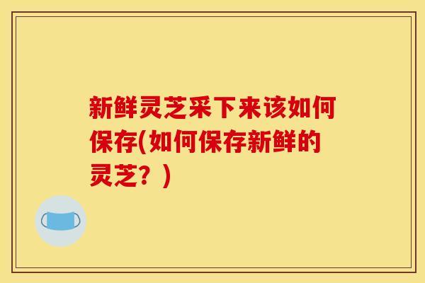 新鲜灵芝采下来该如何保存(如何保存新鲜的灵芝？)