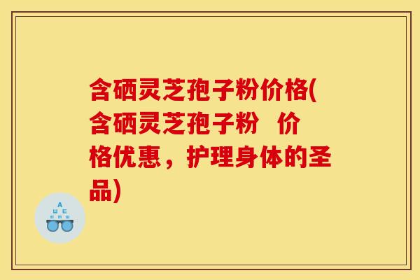 含硒灵芝孢子粉价格(含硒灵芝孢子粉  价格优惠，护理身体的圣品)