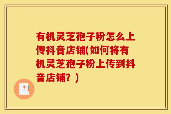 有机灵芝孢子粉怎么上传抖音店铺(如何将有机灵芝孢子粉上传到抖音店铺?)