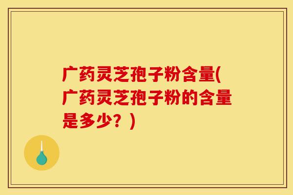 广药灵芝孢子粉含量(广药灵芝孢子粉的含量是多少?)