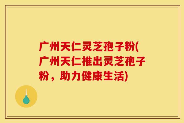 广州天仁灵芝孢子粉(广州天仁推出灵芝孢子粉,助力健康生活)