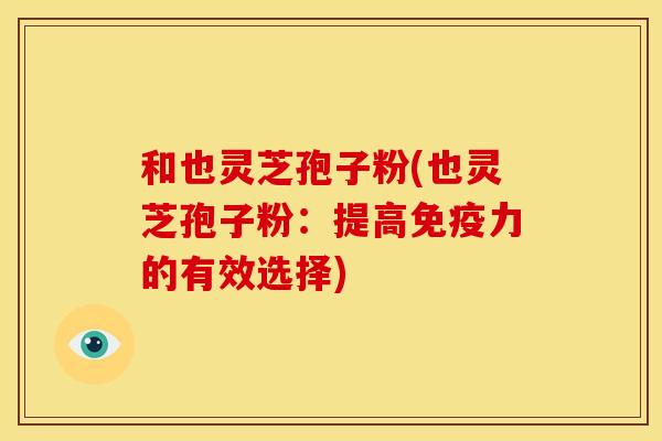 和也灵芝孢子粉(也灵芝孢子粉:提高免疫力的有效选择)