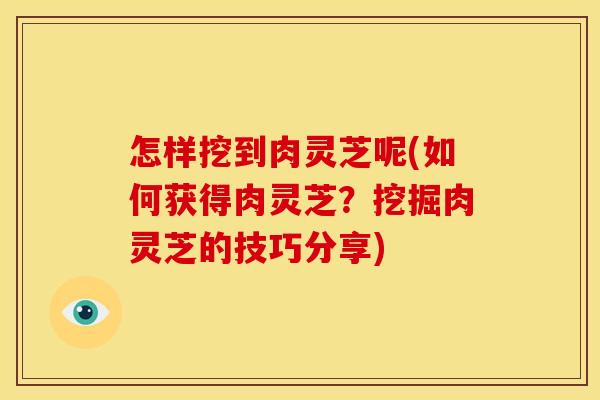 怎样挖到肉灵芝呢(如何获得肉灵芝?挖掘肉灵芝的技巧分享)