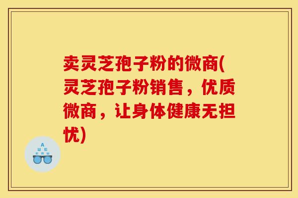 卖灵芝孢子粉的微商(灵芝孢子粉销售,优质微商,让身体健康无担忧)