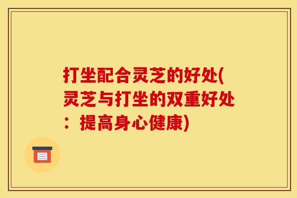 打坐配合灵芝的好处(灵芝与打坐的双重好处:提高身心健康)