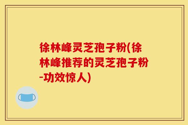 徐林峰灵芝孢子粉(徐林峰推荐的灵芝孢子粉-功效惊人)