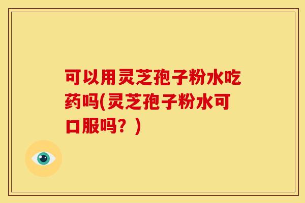 可以用灵芝孢子粉水吃药吗(灵芝孢子粉水可口服吗？)