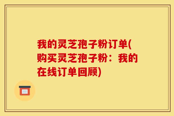 我的灵芝孢子粉订单(购买灵芝孢子粉:我的在线订单回顾)