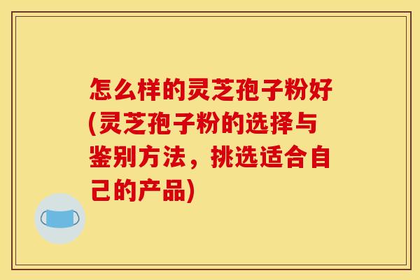 怎么样的灵芝孢子粉好(灵芝孢子粉的选择与鉴别方法，挑选适合自己的产品)