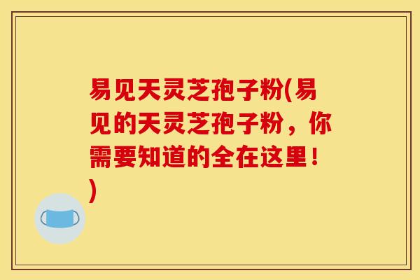 易见天灵芝孢子粉(易见的天灵芝孢子粉，你需要知道的全在这里！)