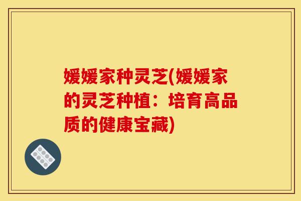 媛媛家种灵芝(媛媛家的灵芝种植：培育高品质的健康宝藏)