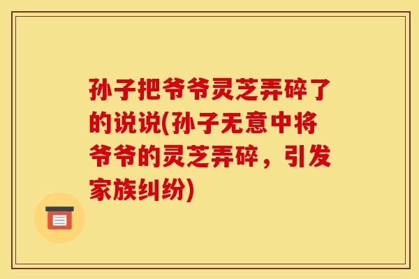 孙子把爷爷灵芝弄碎了的说说(孙子无意中将爷爷的灵芝弄碎,引发家族纠纷)