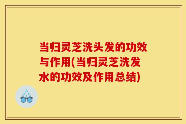当归灵芝洗头发的功效与作用(当归灵芝洗发水的功效及作用总结)