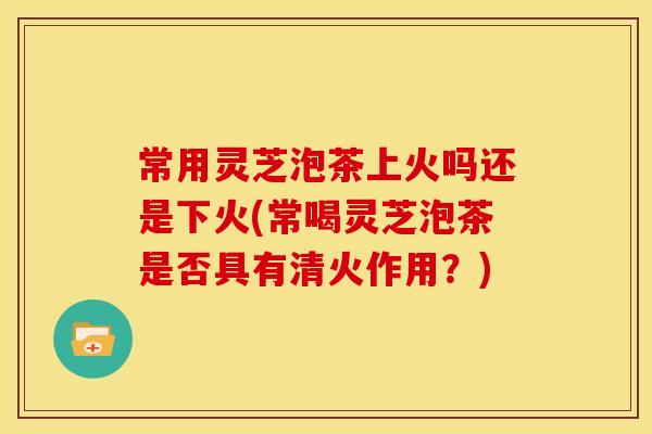 常用灵芝泡茶上火吗还是下火(常喝灵芝泡茶是否具有清火作用?)