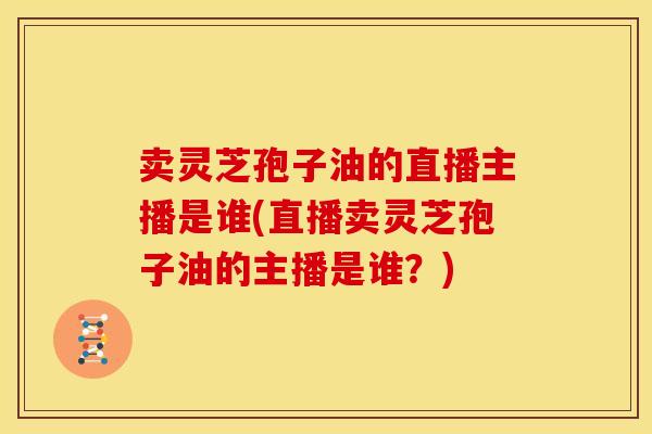 卖灵芝孢子油的直播主播是谁(直播卖灵芝孢子油的主播是谁?)